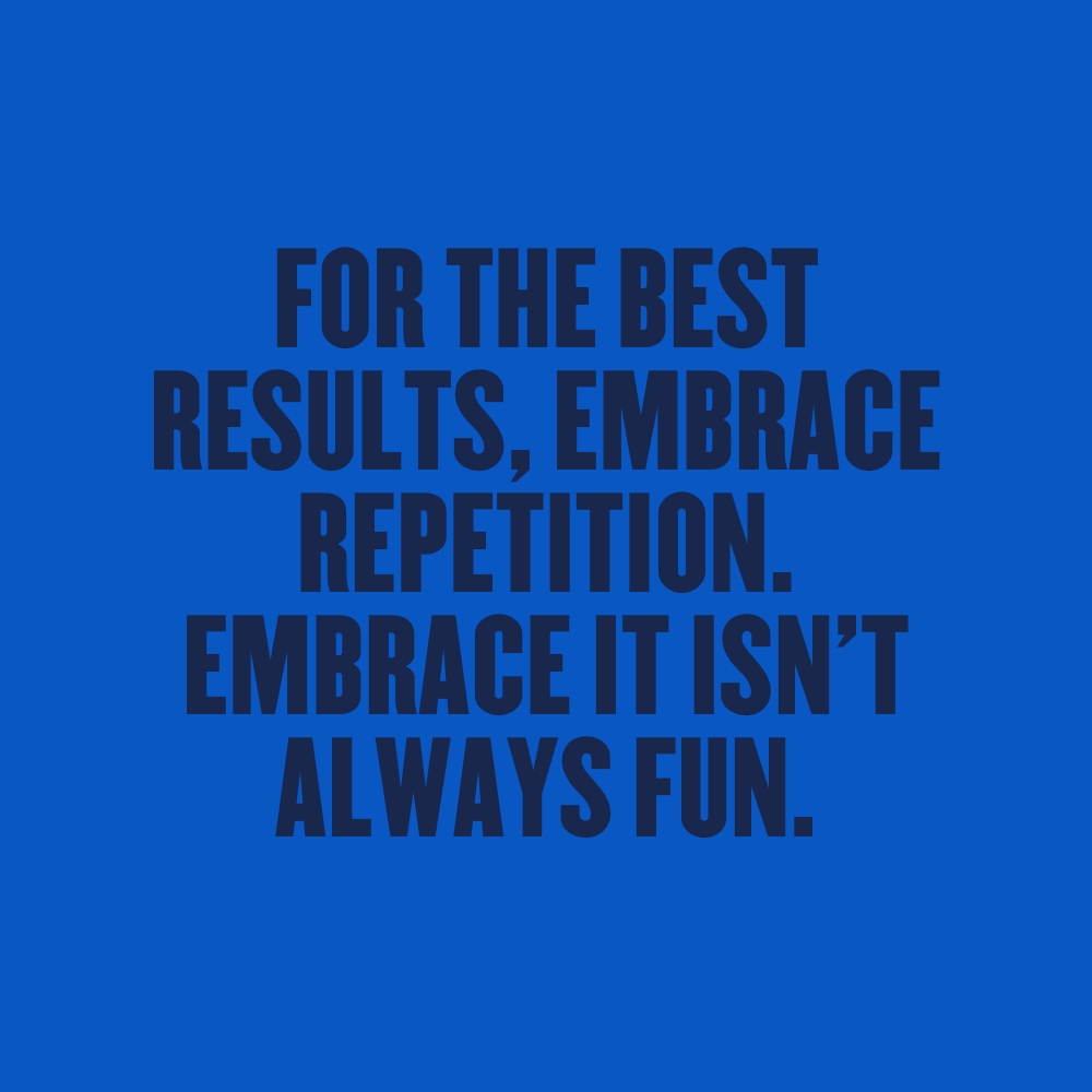 FOR THE BEST RESULTS, EMBRACE REPETITION. EMBRACE IT ISN’T ALWAYS FUN.
